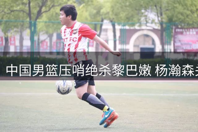 中国男篮压哨绝杀黎巴嫩 杨瀚森关键上篮定胜局