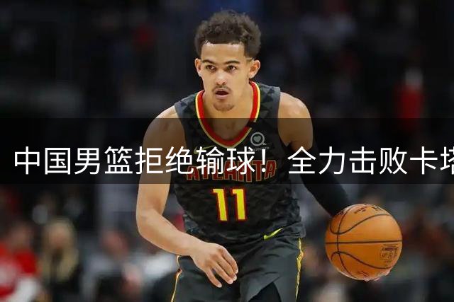 中国男篮拒绝输球！全力击败卡塔尔，首发阵容确定，CCTV5直播