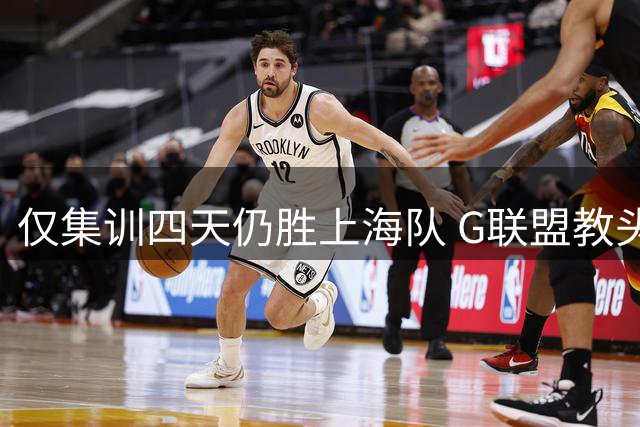 仅集训四天仍胜上海队 G联盟教头道出男篮长期集训弊端