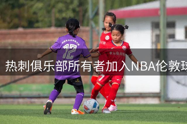 热刺俱乐部所有者加入NBA伦敦球队角逐战