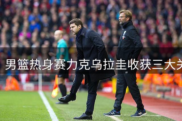 男篮热身赛力克乌拉圭收获三大关键发现