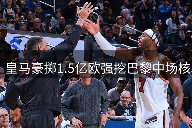 皇马豪掷1.5亿欧强挖巴黎中场核心