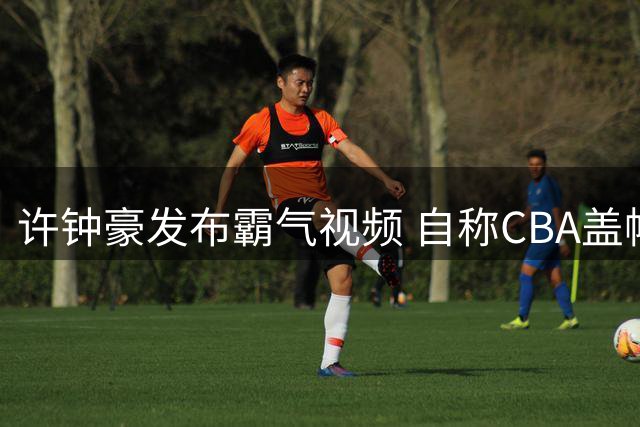 许钟豪发布霸气视频 自称CBA盖帽王第四要单挑